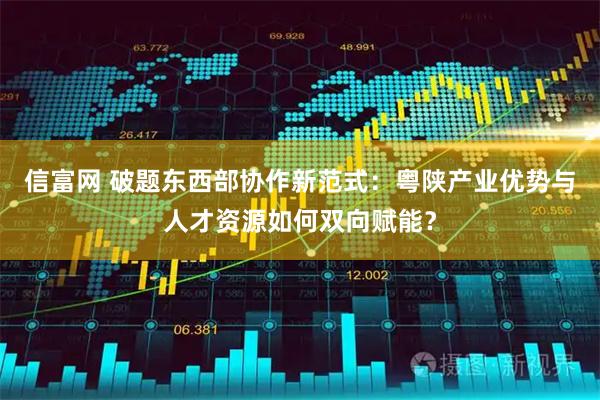 信富网 破题东西部协作新范式：粤陕产业优势与人才资源如何双向赋能？