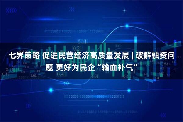 七界策略 促进民营经济高质量发展 | 破解融资问题 更好为民企“输血补气”