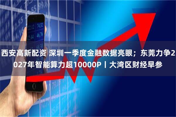 西安高新配资 深圳一季度金融数据亮眼；东莞力争2027年智能算力超10000P丨大湾区财经早参