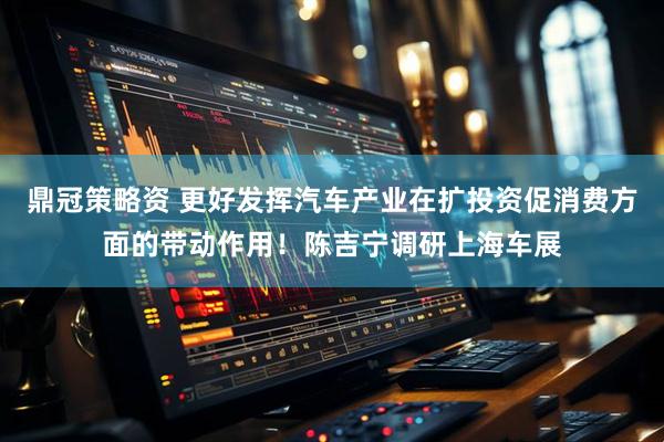 鼎冠策略资 更好发挥汽车产业在扩投资促消费方面的带动作用！陈吉宁调研上海车展