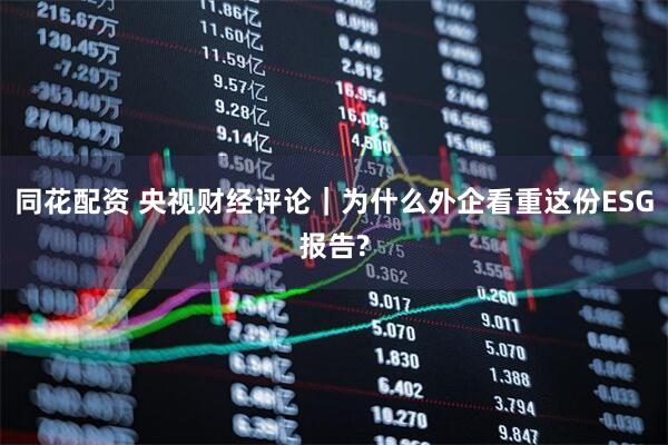 同花配资 央视财经评论｜为什么外企看重这份ESG报告?