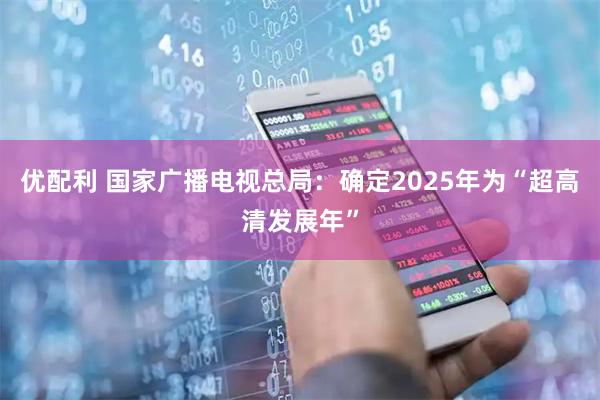 优配利 国家广播电视总局：确定2025年为“超高清发展年”