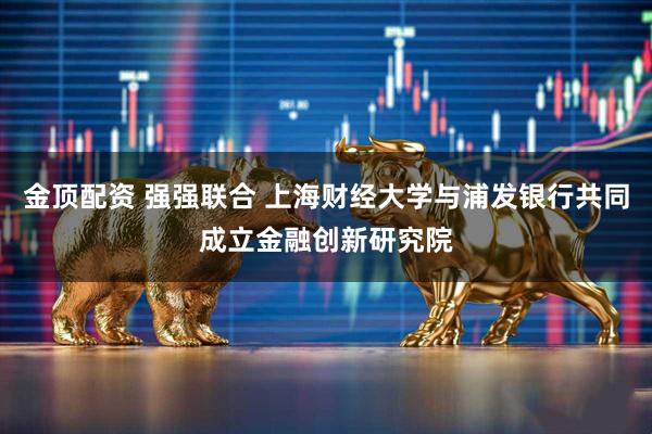 金顶配资 强强联合 上海财经大学与浦发银行共同成立金融创新研究院