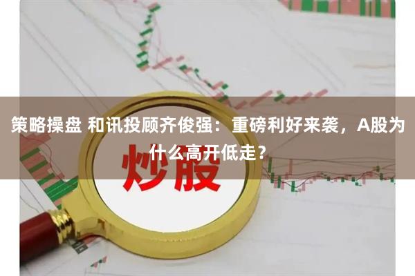 策略操盘 和讯投顾齐俊强：重磅利好来袭，A股为什么高开低走？