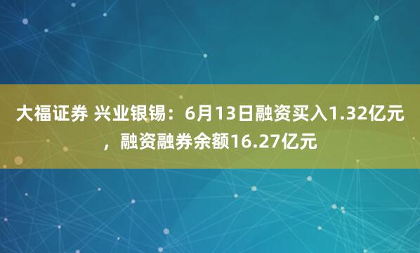 大福证券 兴业银锡：6月13日融资买入1.32亿元，融资融券余额16.27亿元