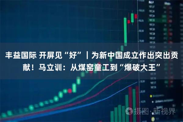 丰益国际 开屏见“好”｜为新中国成立作出突出贡献！马立训：从煤窑童工到“爆破大王”