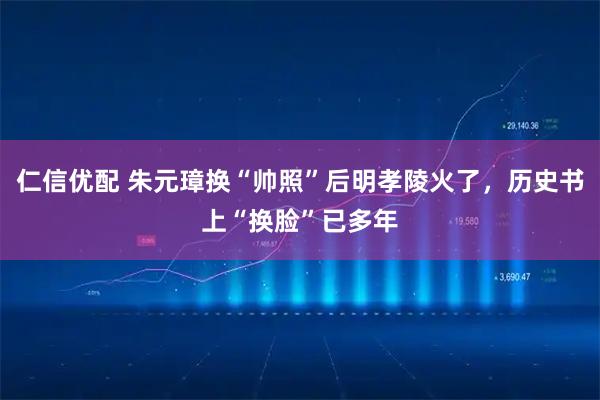 仁信优配 朱元璋换“帅照”后明孝陵火了，历史书上“换脸”已多年