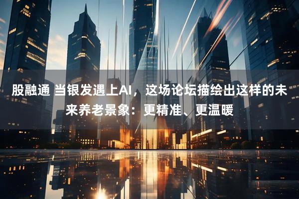 股融通 当银发遇上AI，这场论坛描绘出这样的未来养老景象：更精准、更温暖