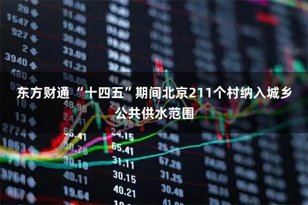 东方财通 “十四五”期间北京211个村纳入城乡公共供水范围