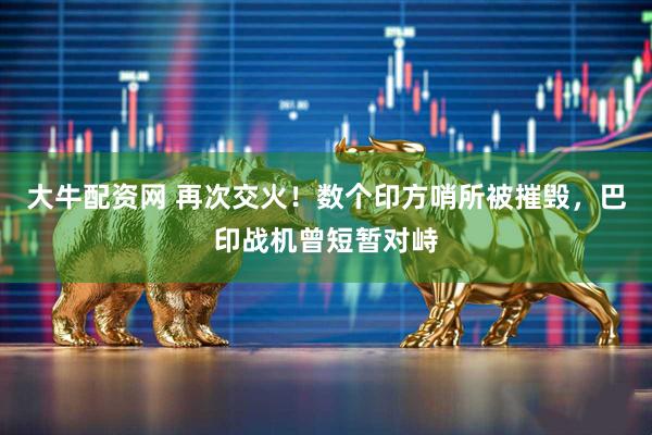 大牛配资网 再次交火！数个印方哨所被摧毁，巴印战机曾短暂对峙