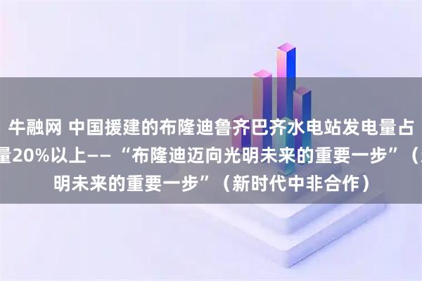牛融网 中国援建的布隆迪鲁齐巴齐水电站发电量占该国同期总发电量20%以上—— “布隆迪迈向光明未来的重要一步”（新时代中非合作）