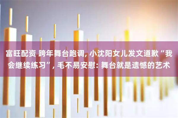 富旺配资 跨年舞台跑调, 小沈阳女儿发文道歉“我会继续练习”, 毛不易安慰: 舞台就是遗憾的艺术