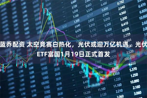 蓝乔配资 太空竞赛白热化，光伏或迎万亿机遇，光伏ETF富国1月19日正式首发