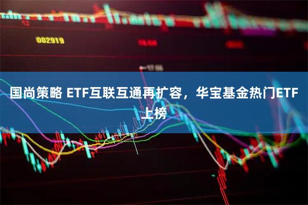 国尚策略 ETF互联互通再扩容，华宝基金热门ETF上榜