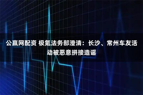 公赢网配资 极氪法务部澄清:长沙、常州车友活动被恶意拼接造谣