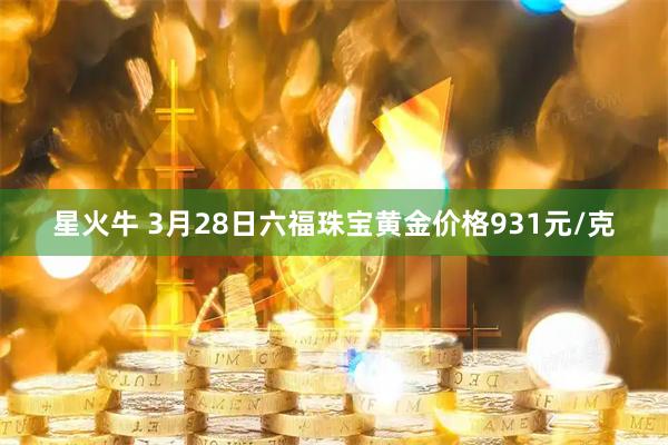 星火牛 3月28日六福珠宝黄金价格931元/克