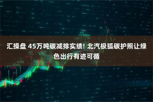 汇操盘 45万吨碳减排实绩! 北汽极狐碳护照让绿色出行有迹可循
