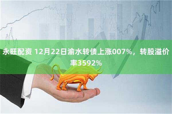 永旺配资 12月22日渝水转债上涨007%,转股溢价率3592%