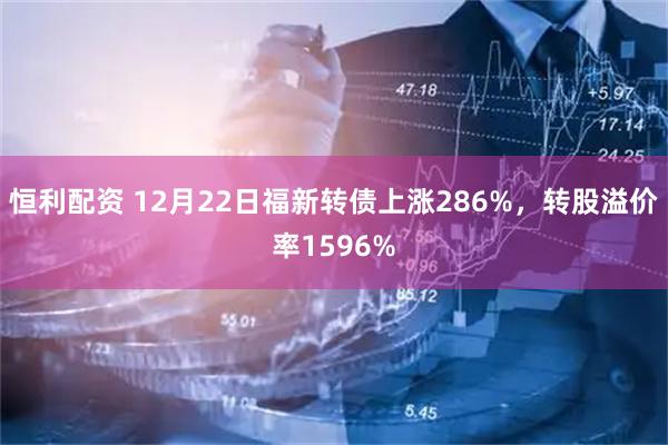恒利配资 12月22日福新转债上涨286%，转股溢价率1596%