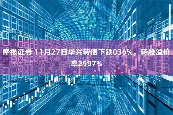 摩根证券 11月27日华兴转债下跌036%,转股溢价率2997%