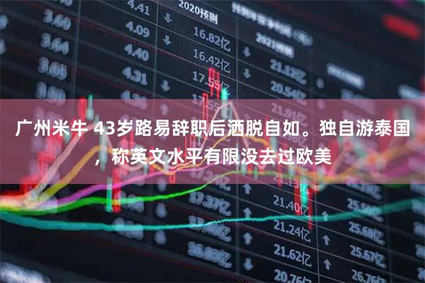 广州米牛 43岁路易辞职后洒脱自如。独自游泰国,称英文水平有限没去过欧美