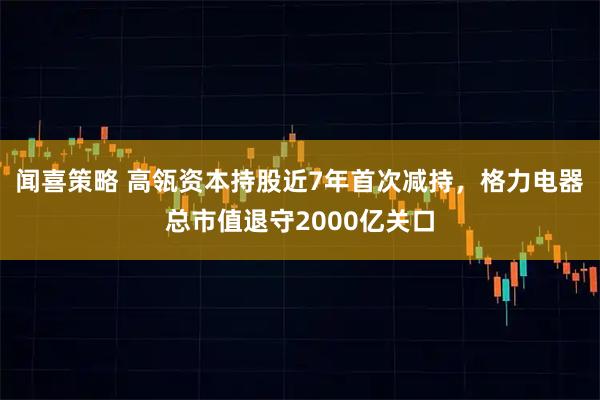 闻喜策略 高瓴资本持股近7年首次减持，格力电器总市值退守2000亿关口