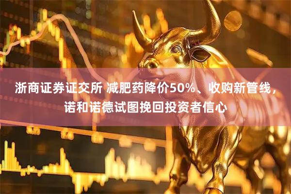 浙商证券证交所 减肥药降价50%、收购新管线,诺和诺德试图挽回投资者信心