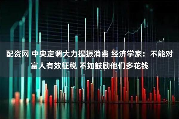 配资网 中央定调大力提振消费 经济学家：不能对富人有效征税 不如鼓励他们多花钱