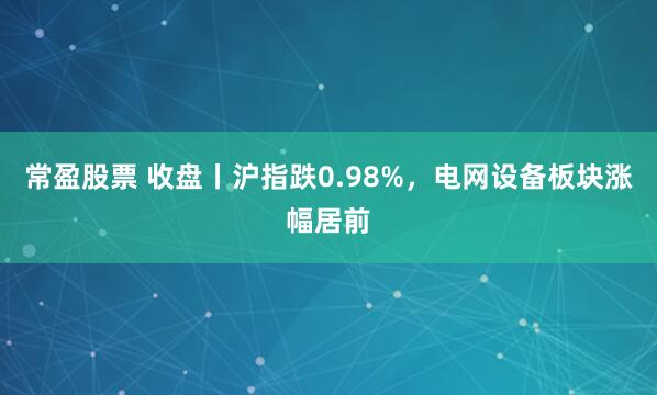 常盈股票 收盘丨沪指跌0.98%,电网设备板块涨幅居前